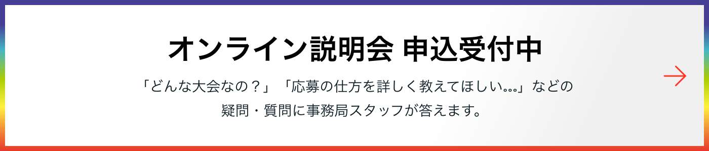 オンライン説明会 申込受付中 「どんな大会なの？」「応募の仕方を詳しく教えてほしい…」などの疑問・質問に事務局スタッフが答えます。