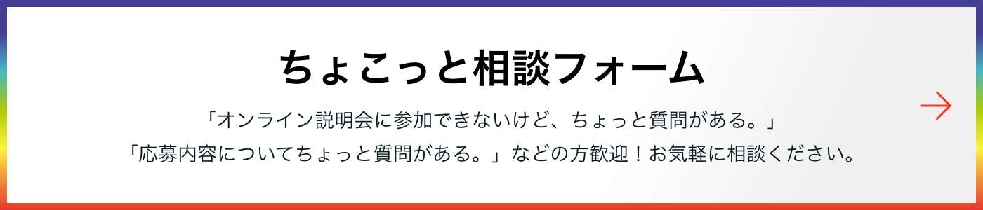 ちょこっと相談フォーム 「オンライン説明会に参加できないけど、ちょっと質問がある。」「応募内容についてちょっと質問がある。」などの方歓迎！お気軽に相談ください。